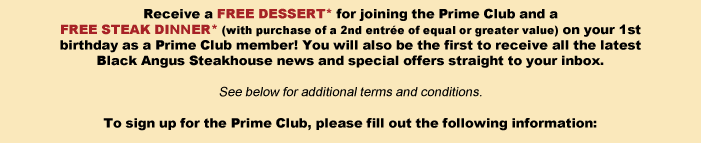 Receive a FREE DESSERT* for joining the Prime Club and a FREE STEAK DINNER* (with purchase of a 2nd entrée of equal or greater value) on your 1st birthday as a Prime Club member! You will also be the first to receive all the latest Black Angus Steakhouse news and special offers straight to your inbox.

To sign up for the Prime Club, please fill out the following information: