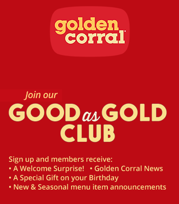 Golden Corral®
Best Buffet in the USA™
Join our
GOOD as GOLD CLUB
Sign up and members receive:
• A Welcome Surprise! • Golden Corral News
• A Special Gift on your Birthday
• New & Seasonal menu item announcements