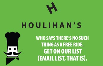 HOULIHAN'S 

WHO SAYS THERE'S NO SUCH
THING AS A FREE RIDE.
GET ON OUR LIST
(EMAIL LIST, THAT IS).