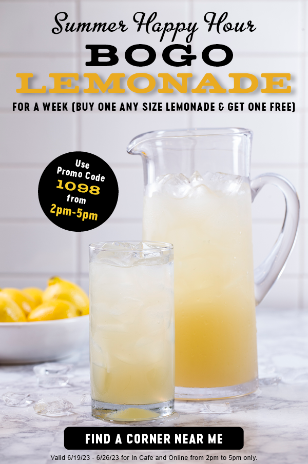 SUMMER HAPPY HOUR     BOGO LEMONADE FOR A WEEK (BUY ONE ANY SIZE LEMONADE & GET ONE FREE)       USE PROMO CODE 1098 FROM 2PM-5PM      FIND A CORNER NEAR ME