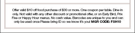 Offer valid $10 off food purchase of $30 or more. One coupon per table. Dine-in only. Not valid with any other discount or promotional offer, or on Early Bird, Prix Fixe or Happy Hour menus. No cash value. Barcodes are unique to you and can only be used once Please bring ID so we know it’s you! MGR Code: FSH10