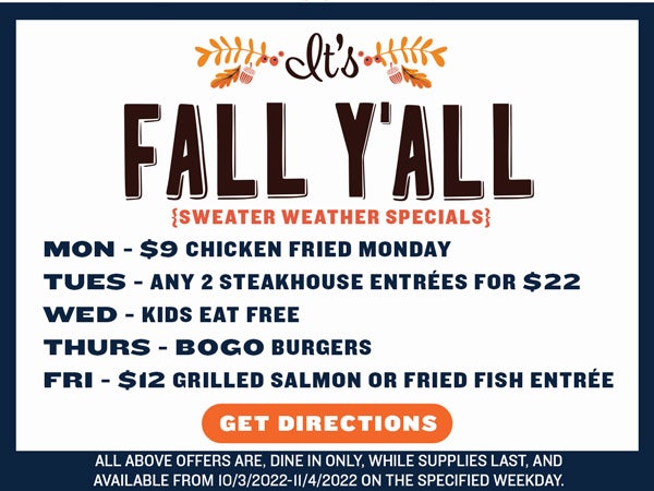  ik e FALL YALL MON - $9 CHICKEN FRIED MONDAY TUES - ANY 2 STEAKHOUSE ENTREES FOR $22 WED - KIDS EAT FREE THURS - BOGO BURGERS FRI - $12 GRILLED SALMON OR FRIED FISH ENTREE ALL ABOVE OFFERS ARE, DINE IN ONLY, WHILE SUPPLIES LAST, AND AAVAILABLE FROM 1032022-1142022 ON THE SPECIFIED WEEKDAY. 