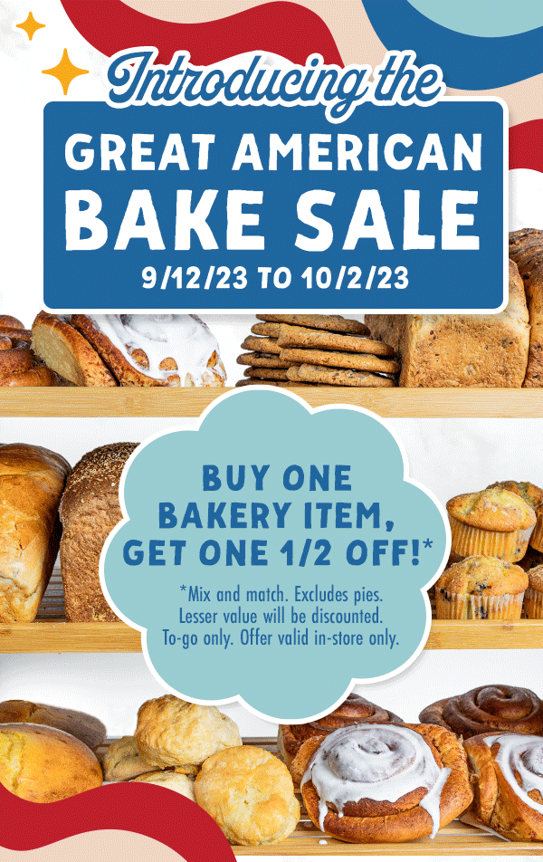 Introducing the Great American Bake Sale - 9-12-23 to 10-2-23. Dine-in with us and get $5 off any whole pie*. *$20 pre-tax minimum purchase required. Dine-in only. Buy one bakery item, get one 1/2 off!* *Mix and match. Excludes pies. Lesser value will be discounted. To-go only.