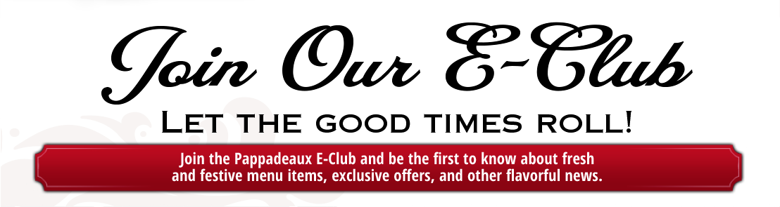 Join Our E-Club         Let The Good Time Roll!       Join the Pappasdeaux E-Club and be the first to know about fresh and festive menu items, exclusive offers, and other flavorful news.