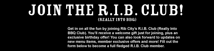 Join The R.I.B. Club!
(Really into BBQ)

Get in on all the fun by joining Rib City's R.I.B. Club (Really Into BBQ Club). You'll receive a welcome gift just for joining, plus an exclusive birthday offer! You can also look forward to updates on new menu items, member exclusive offers and more! Fill out the form below to become a full fledged R.I.B. Club member.