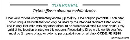 to Redeem: Print offer or show on mobile device.  Offer valid for one complimentary entrée (up to $15). One coupon per table. Each offer has a unique barcode that can only be used by the intended recipient listed above. Dine-in only. Not valid with any other discount or promotional offer. No cash value. Only valid at the location printed on this coupon. Please bring ID so we know it’s you! You must be 21 years of age or older to participate in our email club. Code: FBIR$15