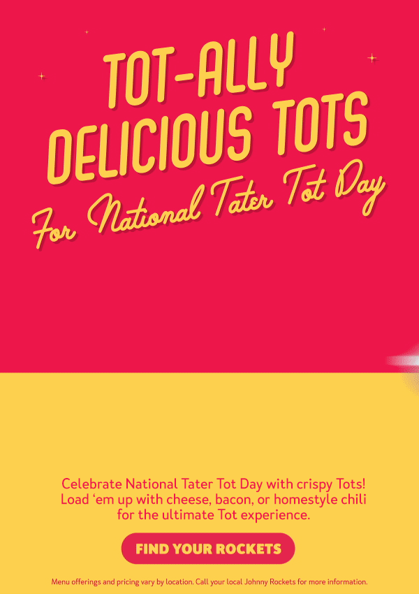 Tot-ally Delicious Tots for National Tater Tot Day. Celebrate National Tater Tot Day with crispy tots! Load 'em up with cheese, bacon, or homestyle chili for the ultimate Tot experience. Menu offerings and pricing vary by location. Call your local Johnny Rockets for more information. Find Your Rockets. 