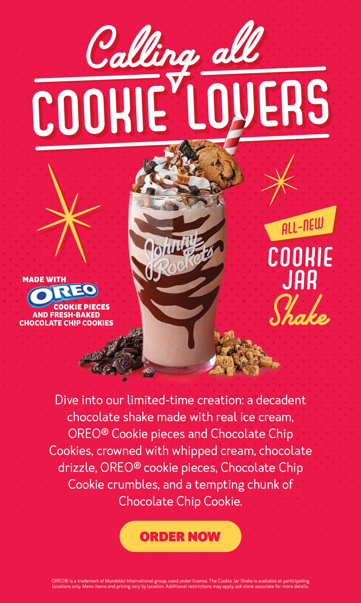 Calling all Cookie Lovers. All-New Cookie Jar Shake. Made with OREO(R) cookie pieces and fresh baked chocolate chip cookies. Dive into our limited-time creation: a decadent chocolate shake made with real ice cream. OREO(R) Cookie pieces and Chocolate Chip Cookies, crowned with whipped cream, chocolate drizzle, OREO(R) Cookie pieces, Chocolate Chip Cookie crumbles, and a tempting chunk of Chocolate Chip Cookie. Order now. OREO is a trademark of Mondelēz International group, used under license.The Cookie Jar Shake is available at participating locations only. Menu items and pricing vary by location. Additional restrictions may apply, ask store associate for more details.