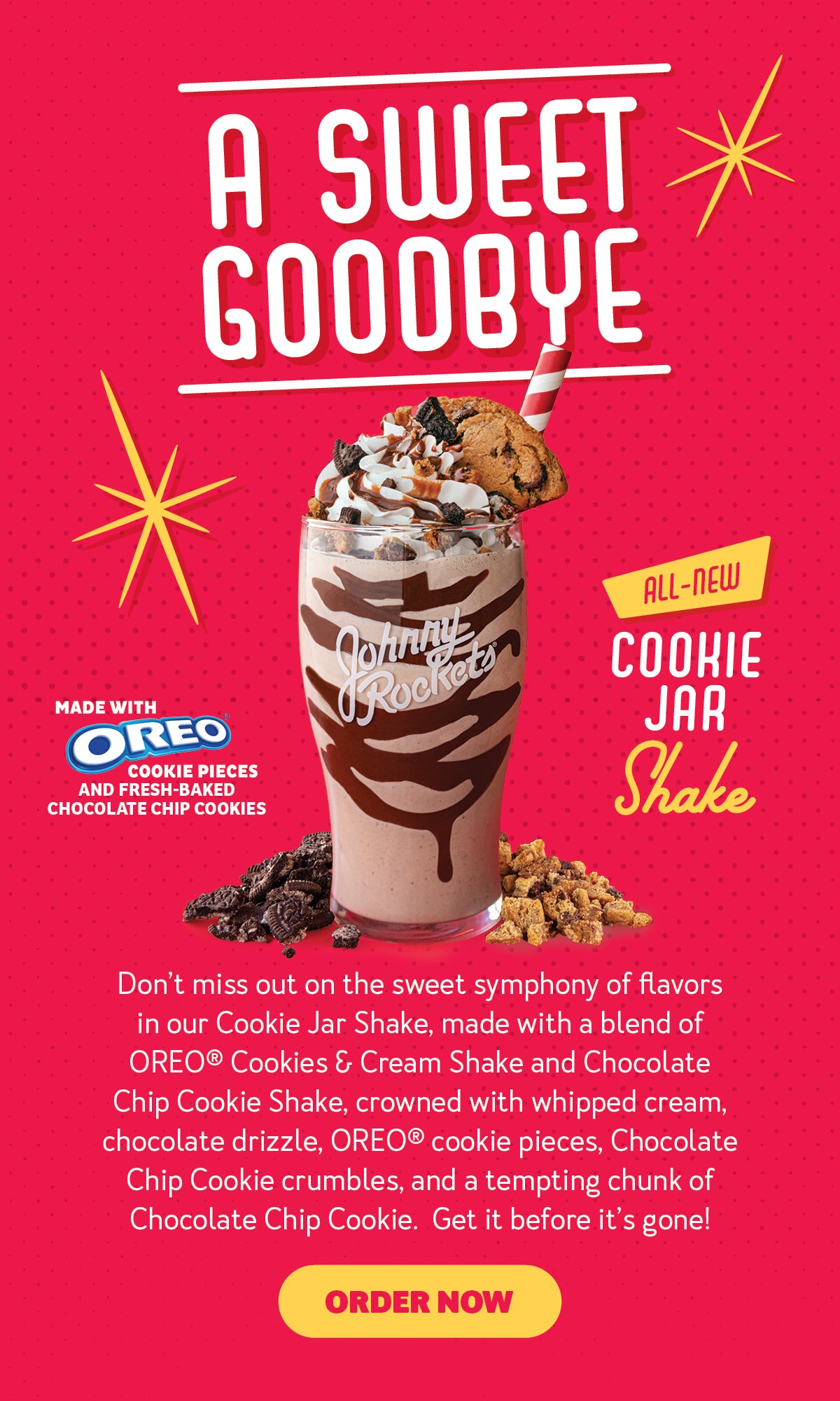 A Sweet Goodbye. All-New Cookie Jar Shake. Made with OREO(R) cookie pieces and fresh baked chocolate chip cookies. Don't miss out on the sweet symphony of flavors in our Cookie Jar Shake, made with a blend of OREO(R) Cookies & Cream Shake and Chocolate Chip Cookie Shake, crowned with whipped cream, chocolate drizzle, OREO(R) cookie pieces, Chocolate Chip Cookie crumbles, and a tempting chunk of Chocolate Chip Cookie. Get it before it's gone! Order now.