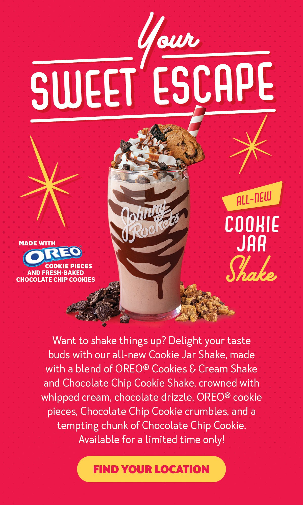 Your Sweet Escape. All-New Cookie Jar Shake. Made with OREO(R) cookie pieces and fresh baked chocolate chip cookies. Want to shake things up? Delight your taste buds with our all-new Cookie Jar Shake, made with a blend of OREO(R) Cookies and Cream Shake and Chocolate Chip Cookie Shake, crowned with whipped cream, chocolate drizzle, OREO(R) Cookie pieces, Chocolate Chip Cookie crumbles, and a tempting chunk of Chocolate Chip Cookie. Available for a limited time only! Find your location.