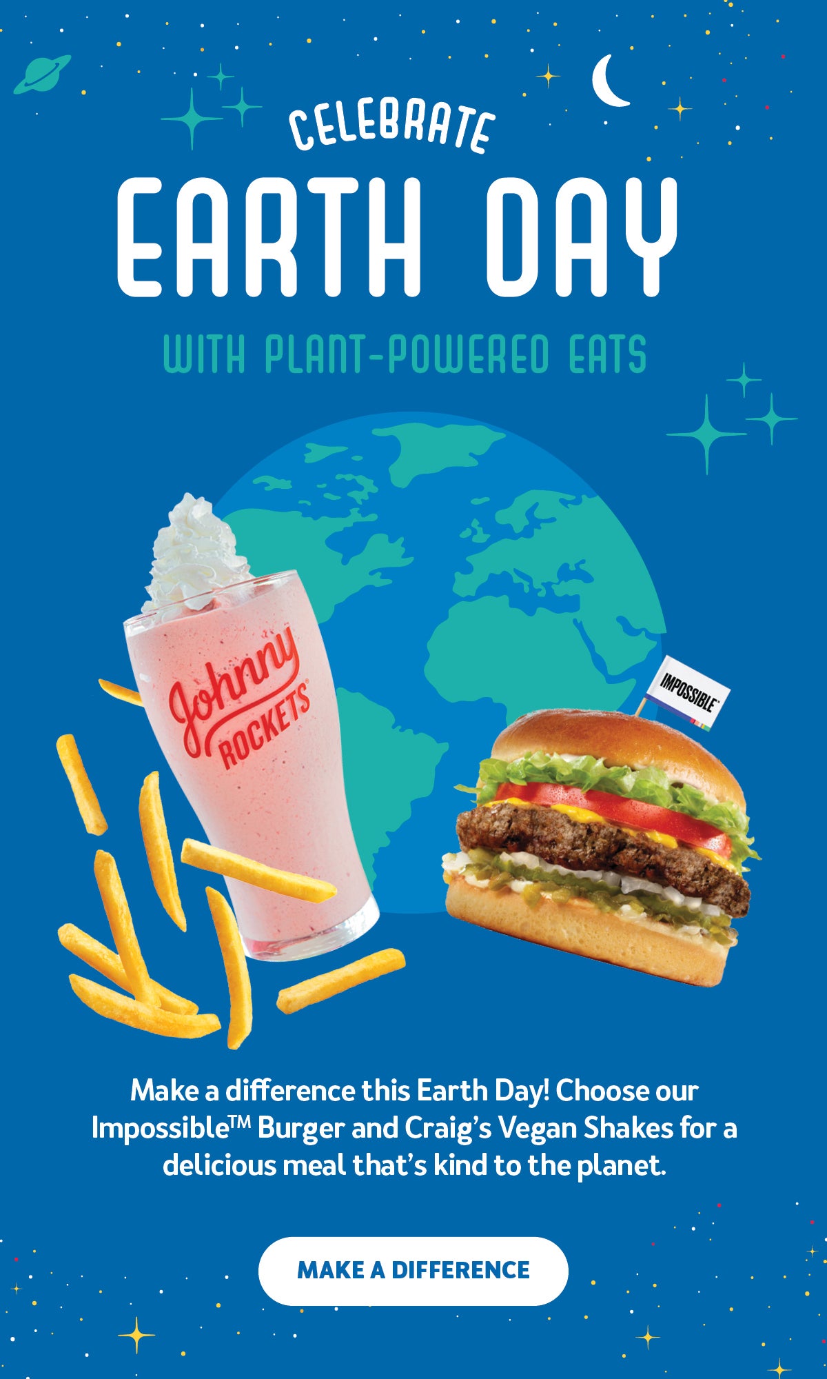 Celebrate Earth Day with Plant-Powered Eats. Make a difference this Earth Day! Choose our Impossible(TM) Burger and Craig's Vegan Shakes for a delicious meal that's kind to the planet. Make a difference.