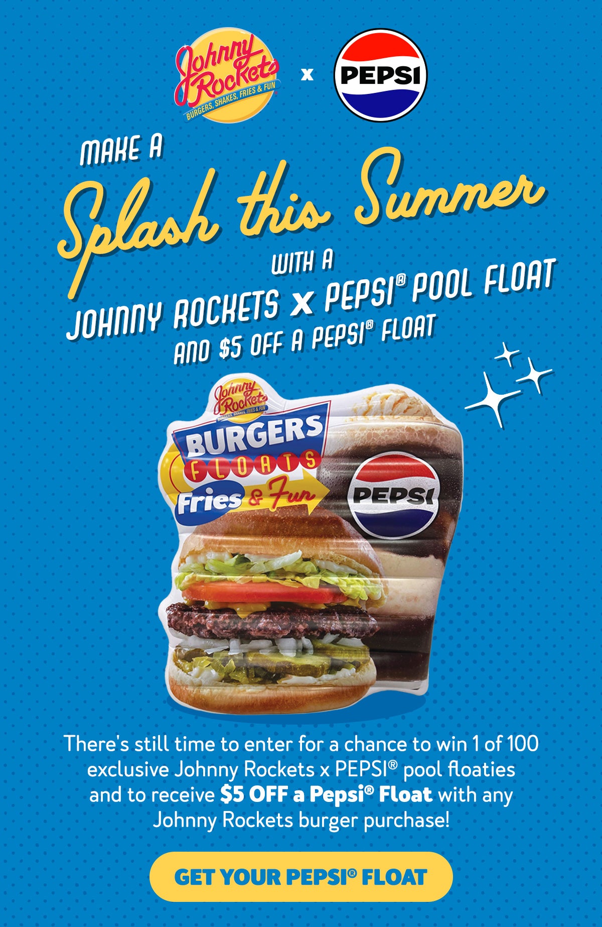 Make a Splash this Summer with a Johnny Rockets x PEPSI (R) Pool Float and $5 off a PEPSI(R) Float. There's still time to enter for a chance to win 1 of 100 exclusive Johnny Rockets x PEPSI(R) pool floaties and automatically receive $5 off a PEPSI(R) Float with any Johnny Rockets Burger purchase! Get Your PEPSI(R) Float.