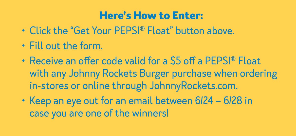Here's how to enter: -Click the 'Get your PEPSI(R) Float button above. -Fill out the form -Receive an offer code valid for $5 off a PEPSI(R) Float with any Johnny Rockets Burger purchase when ordering in-stores or online through johnnyrockets.com. -Keep an eye out for an email between 6/24-6/28 in case you are one of the winners!