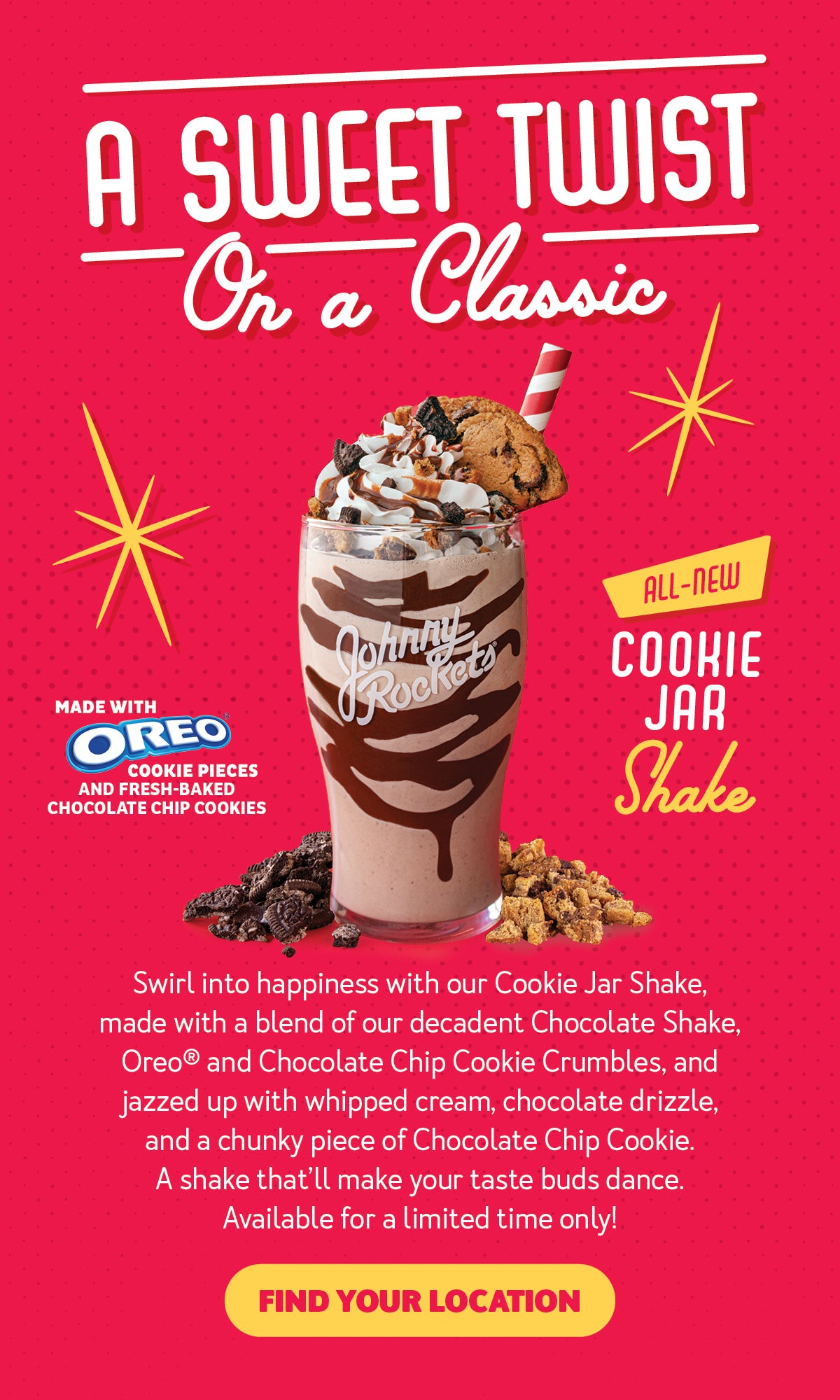 A Sweet Twist on a Classic. Swirl into happiness with our Cookie Jar Shake, made with a blend of our decadent Chocolate Shake and jazzed up in chocolate drizzle, whipped cream, Oreo and Chocolate Chip Cookie Crumbles, and a chunky piece of Chocolate Chip Cookie. A shake that'll make your taste buds dance. Available for a limited time only! Find your location.