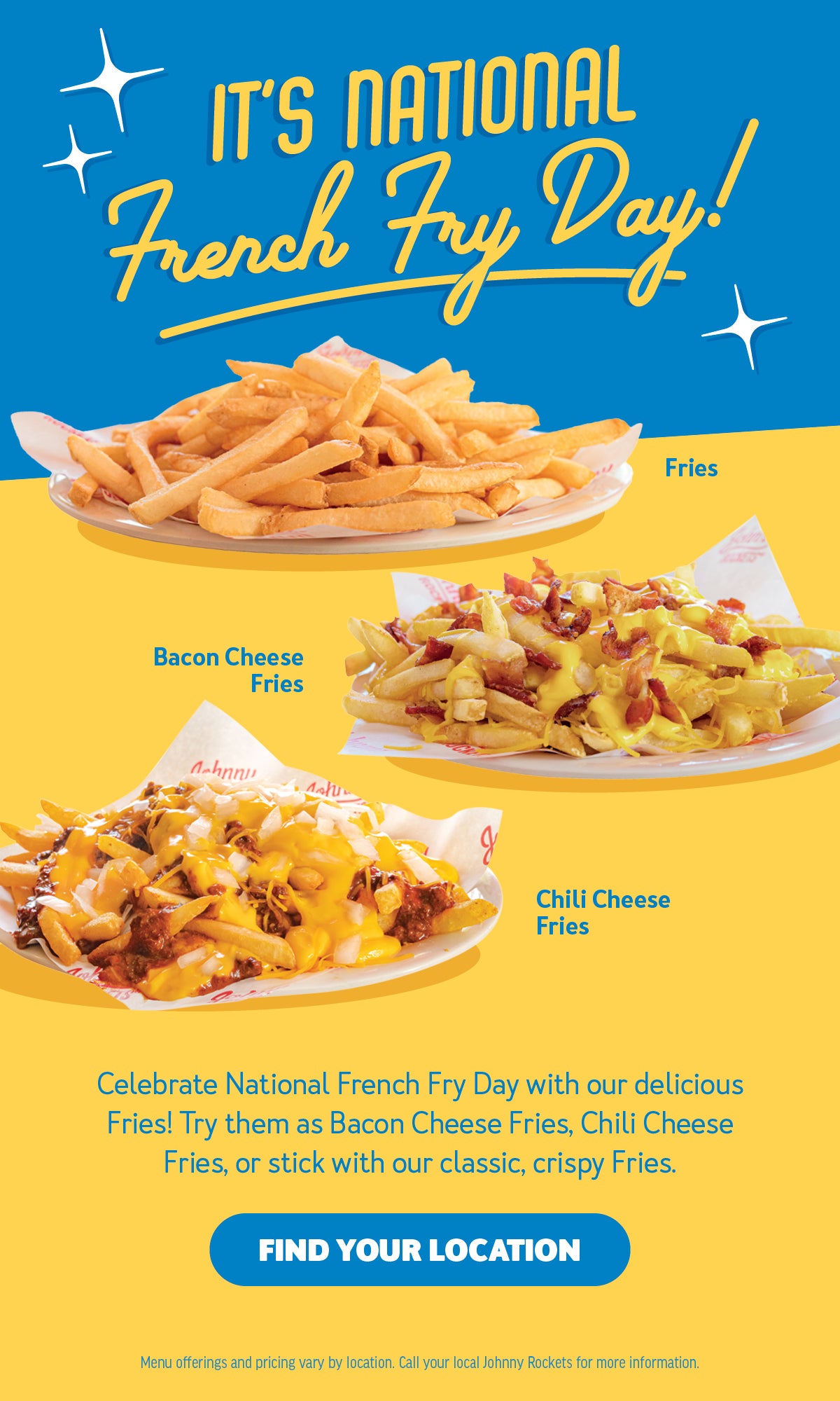 It's National French Fry Day! Celebrate National French Fry Day with our delicious Fries! Try them as Bacon Cheese Fries, Chili Cheese Fries, or stick with our classic, crispy fries. Find your location. Menu offerings and pricing vary by location. Ask store associate for more details.