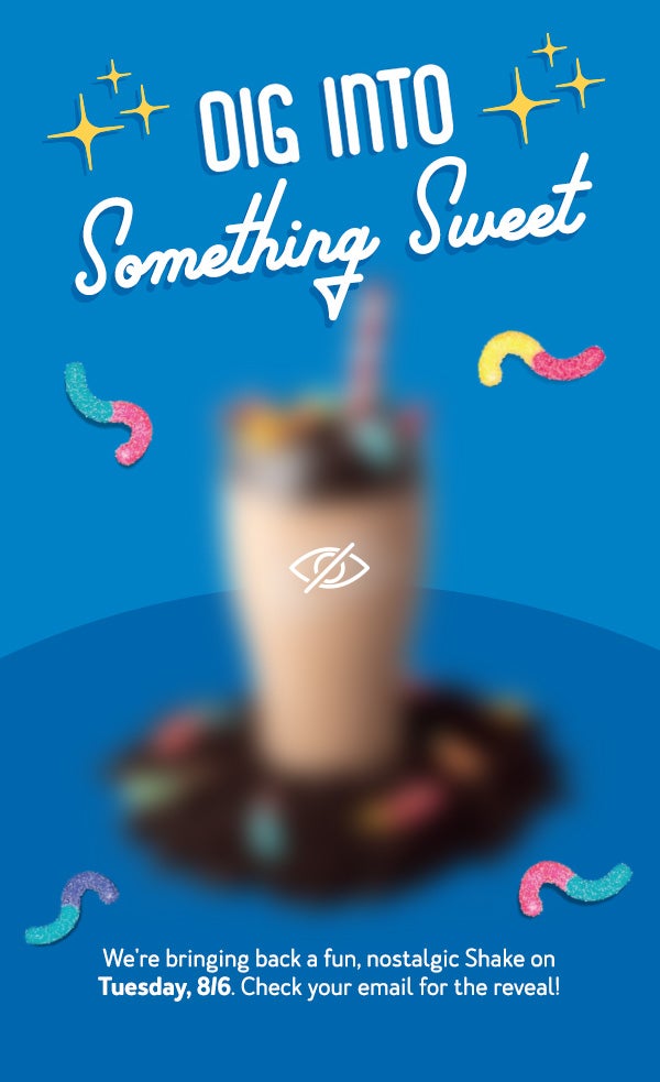 Dig Into Something Sweet. We're bringing back a fun, nostalgic Shake on Tuesday, 8/6. Check your email for the reveal!