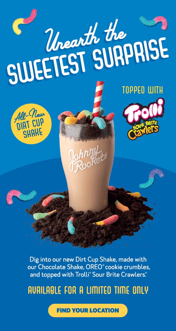 Unearth The Sweetest Surprise. All-New Dirt Cup Shake. Topped with Trolli Sour Brite Crawlers. Dig into our new Dirt Cup Shake, made with our Chocolate Shake, OREO(R) cookie crumbles, and topped with Trolli(R) Sour Brite Crawlers(R). Available for a Limited Time Only. Find your location.