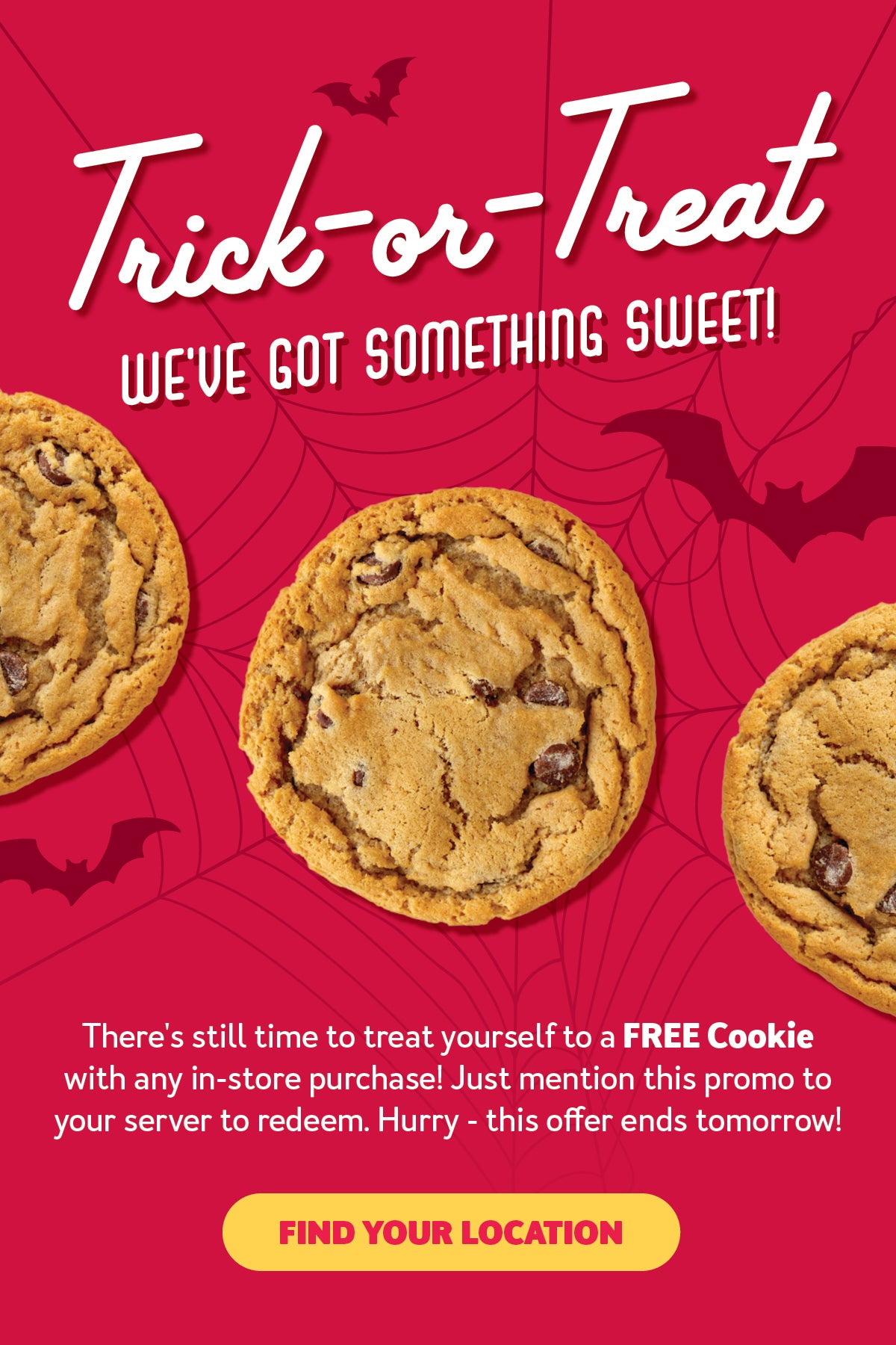 Trick-or-Treat We've got something Sweet! There's still time to treat yourself to a FREE cookie with any in-store purchase! Just mention this promo to your server to redeem! Hurry - this offer ends tomorrow! Find Your Location.