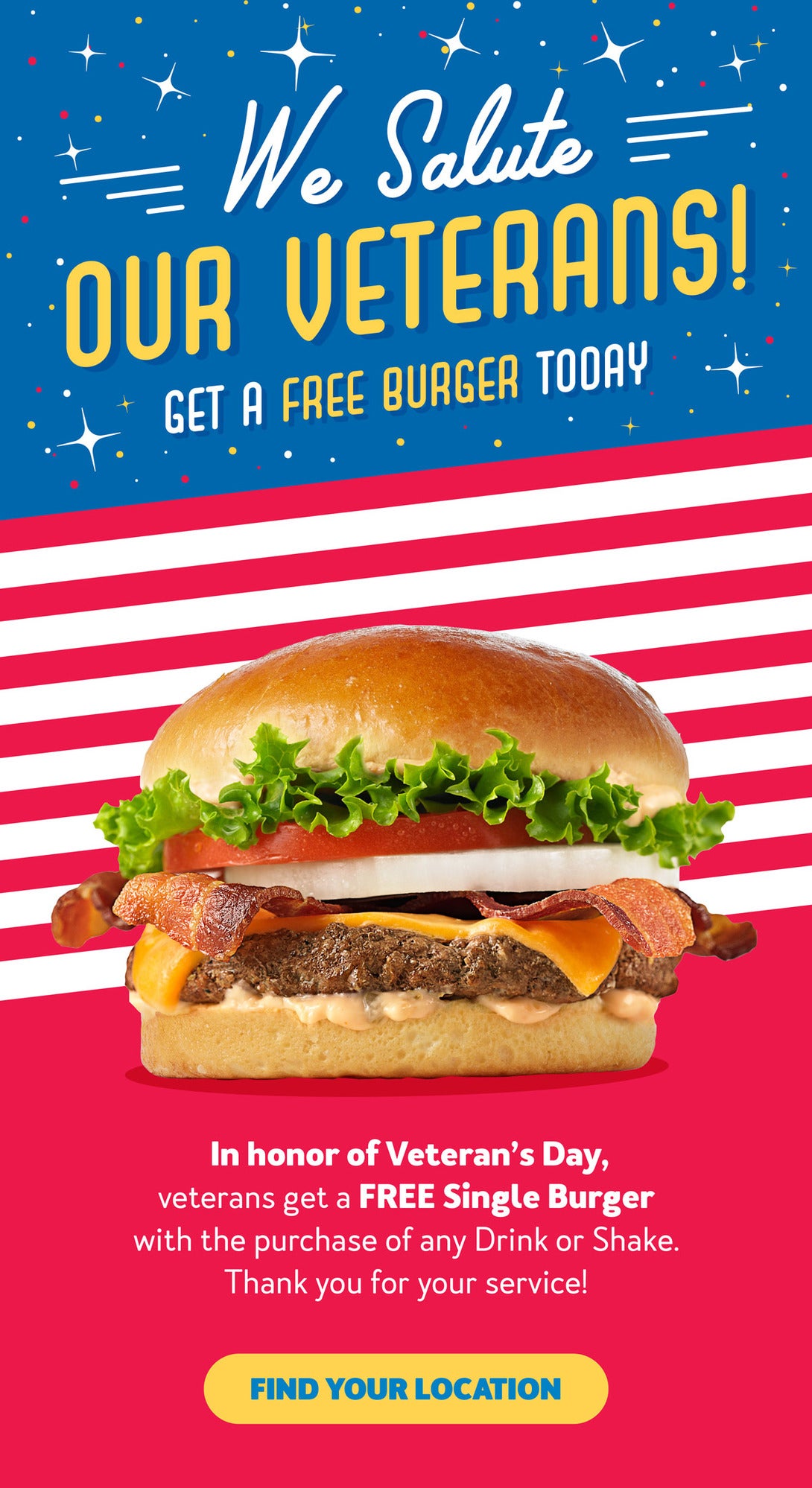 We Salute our Veterans! Get a Free Burger Today! In honor of Veteran's Day, veterans get a FREE Single Burger with the purchase of any Drink or Shake. Thank you for your service! Find your location.