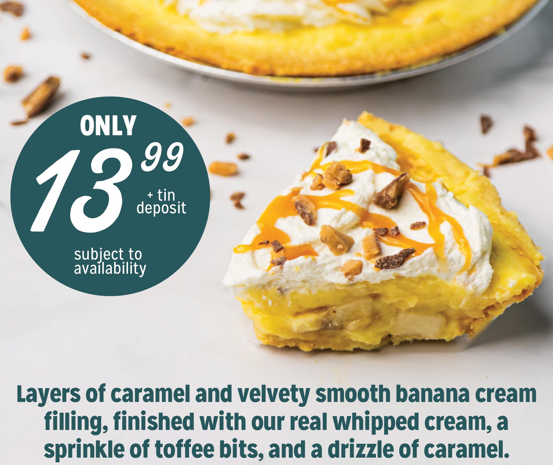 Layers of caramel and velvety smooth banana cream filling, finished with our real whipped cream, a sprinkle of toffee bits, and a drizzle of caramel. Only 13.99!